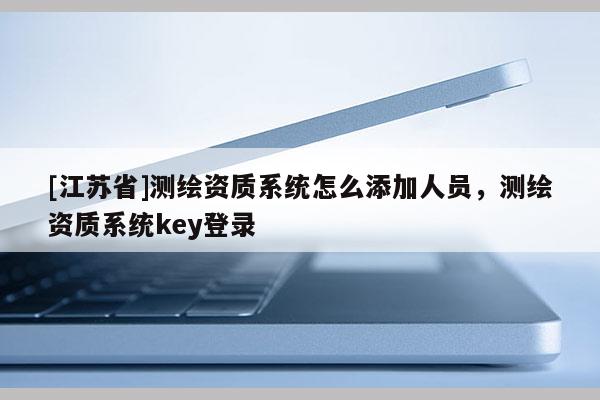 [江苏省]测绘资质系统怎么添加人员，测绘资质系统key登录