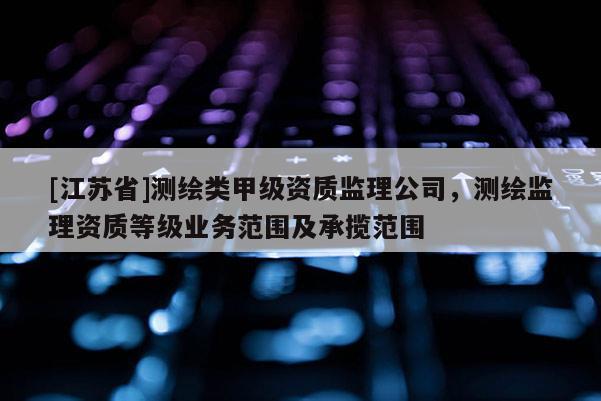 [江苏省]测绘类甲级资质监理公司，测绘监理资质等级业务范围及承揽范围