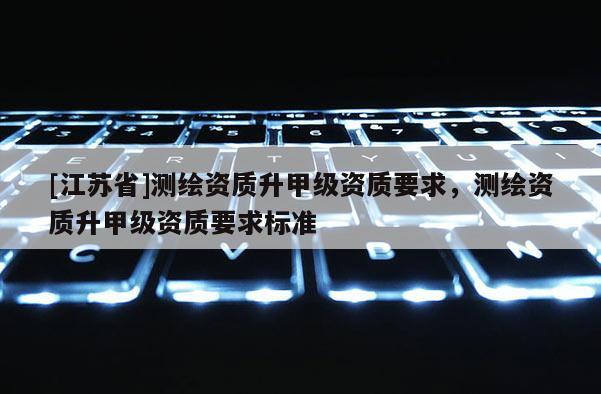 [江苏省]测绘资质升甲级资质要求，测绘资质升甲级资质要求标准