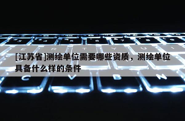 [江苏省]测绘单位需要哪些资质，测绘单位具备什么样的条件