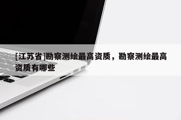 [江苏省]勘察测绘最高资质，勘察测绘最高资质有哪些