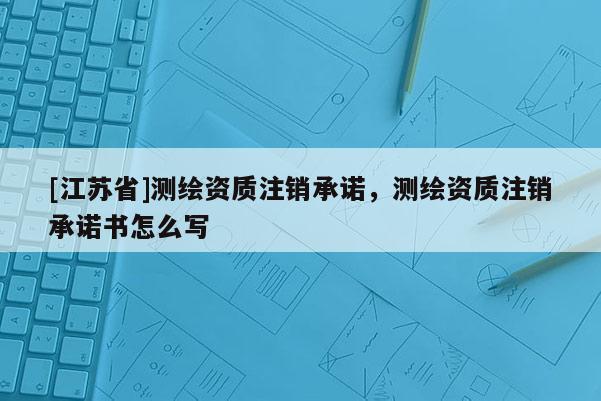 [江苏省]测绘资质注销承诺，测绘资质注销承诺书怎么写