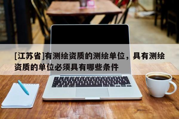 [江苏省]有测绘资质的测绘单位，具有测绘资质的单位必须具有哪些条件