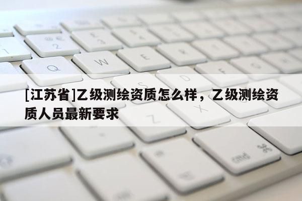 [江苏省]乙级测绘资质怎么样，乙级测绘资质人员最新要求