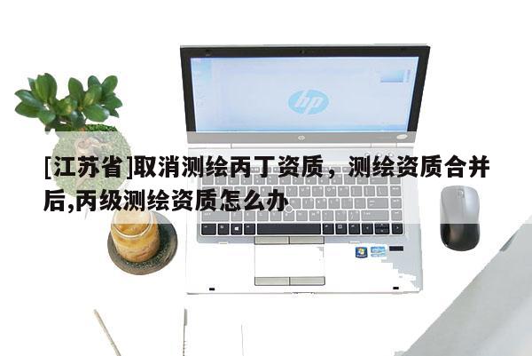 [江苏省]取消测绘丙丁资质，测绘资质合并后,丙级测绘资质怎么办