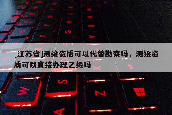 [江苏省]测绘资质可以代替勘察吗，测绘资质可以直接办理乙级吗