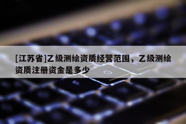 [江苏省]乙级测绘资质经营范围，乙级测绘资质注册资金是多少