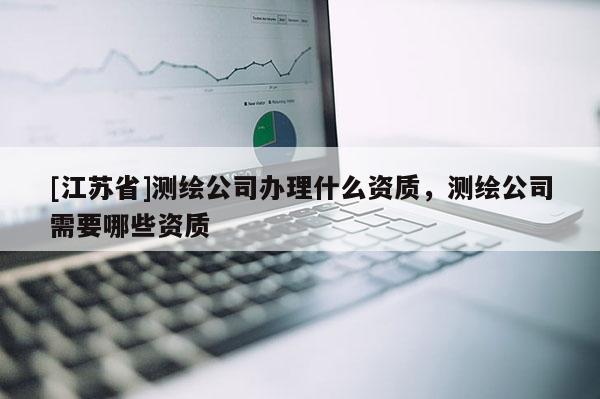 [江苏省]测绘公司办理什么资质，测绘公司需要哪些资质