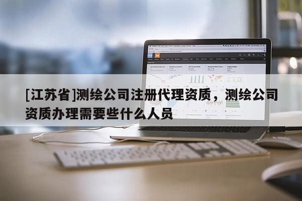 [江苏省]测绘公司注册代理资质，测绘公司资质办理需要些什么人员