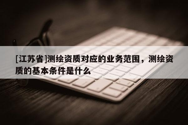 [江苏省]测绘资质对应的业务范围，测绘资质的基本条件是什么