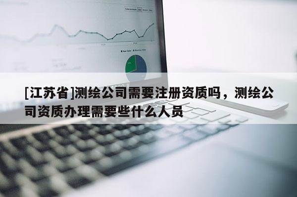 [江苏省]测绘公司需要注册资质吗，测绘公司资质办理需要些什么人员