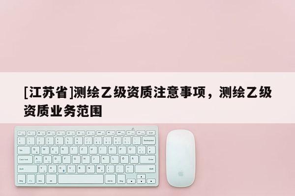 [江苏省]测绘乙级资质注意事项，测绘乙级资质业务范围