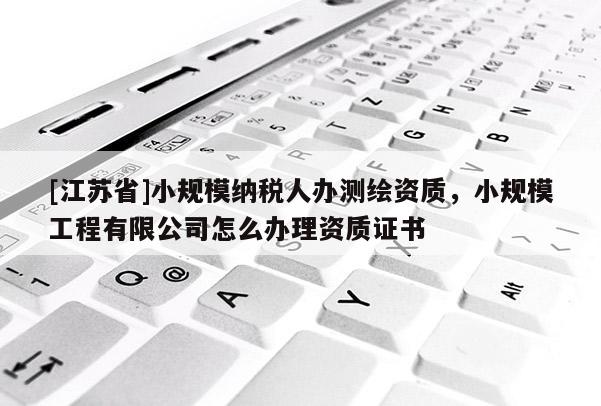[江苏省]小规模纳税人办测绘资质，小规模工程有限公司怎么办理资质证书
