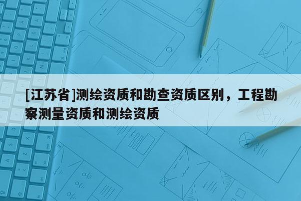 [江苏省]测绘资质和勘查资质区别，工程勘察测量资质和测绘资质