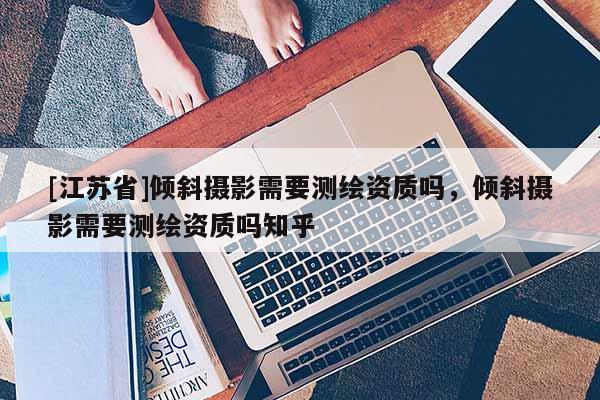 [江苏省]倾斜摄影需要测绘资质吗，倾斜摄影需要测绘资质吗知乎