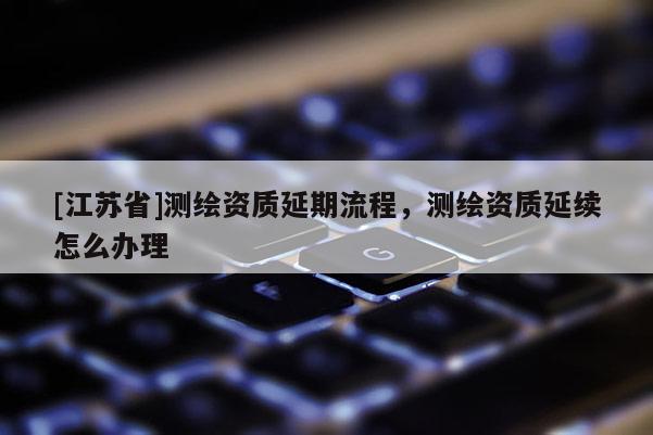 [江苏省]测绘资质延期流程，测绘资质延续怎么办理