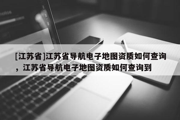 [江苏省]江苏省导航电子地图资质如何查询，江苏省导航电子地图资质如何查询到