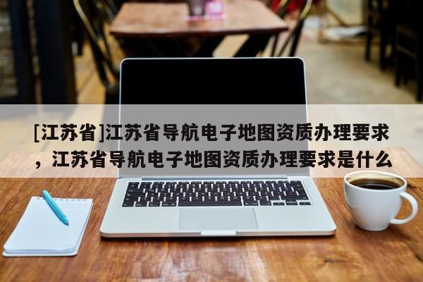 [江苏省]江苏省导航电子地图资质办理要求，江苏省导航电子地图资质办理要求是什么