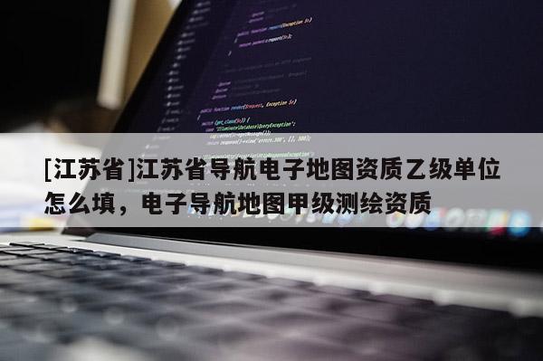 [江苏省]江苏省导航电子地图资质乙级单位怎么填，电子导航地图甲级测绘资质