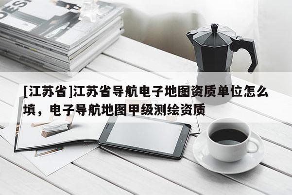 [江苏省]江苏省导航电子地图资质单位怎么填，电子导航地图甲级测绘资质