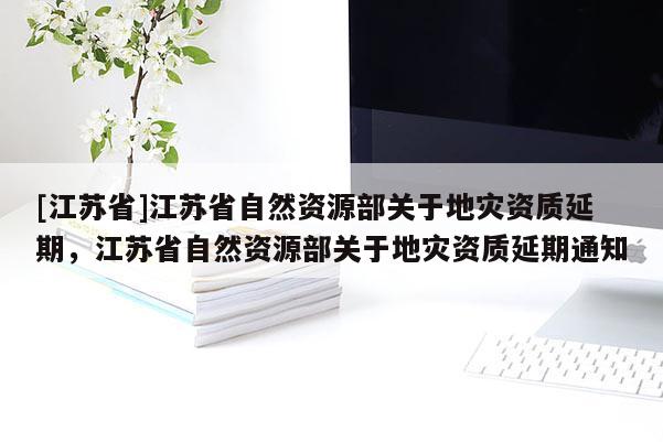 [江苏省]江苏省自然资源部关于地灾资质延期，江苏省自然资源部关于地灾资质延期通知