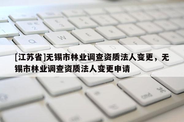 [江苏省]无锡市林业调查资质法人变更，无锡市林业调查资质法人变更申请