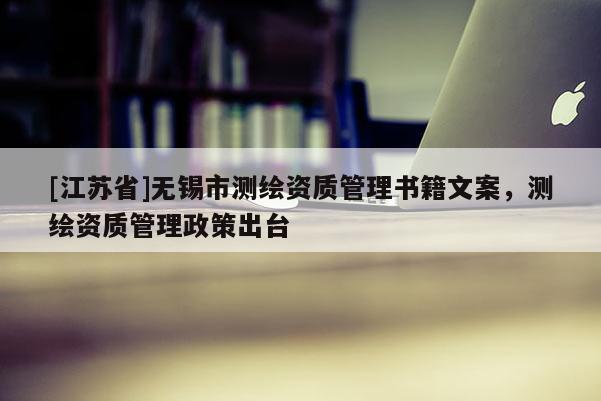 [江苏省]无锡市测绘资质管理书籍文案，测绘资质管理政策出台