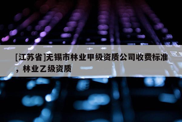 [江苏省]无锡市林业甲级资质公司收费标准，林业乙级资质