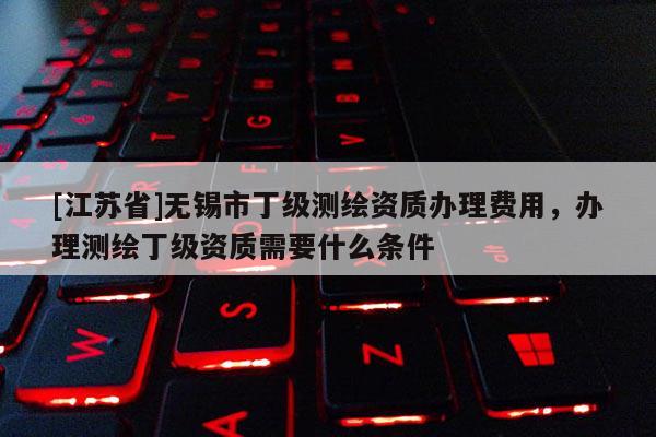 [江苏省]无锡市丁级测绘资质办理费用，办理测绘丁级资质需要什么条件