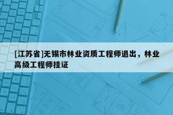 [江苏省]无锡市林业资质工程师退出，林业高级工程师挂证