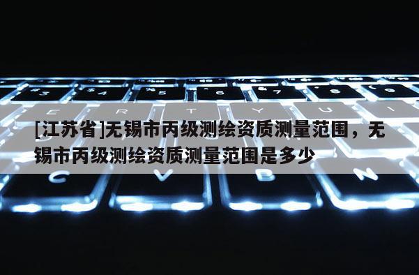 [江苏省]无锡市丙级测绘资质测量范围，无锡市丙级测绘资质测量范围是多少