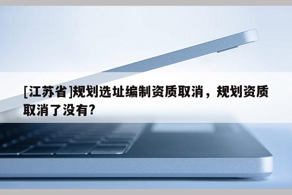 [江苏省]规划选址编制资质取消，规划资质取消了没有?