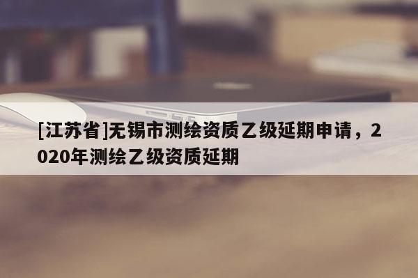 [江苏省]无锡市测绘资质乙级延期申请，2020年测绘乙级资质延期