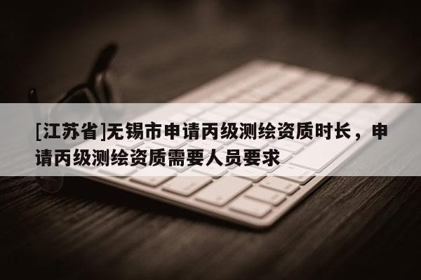 [江苏省]无锡市申请丙级测绘资质时长，申请丙级测绘资质需要人员要求