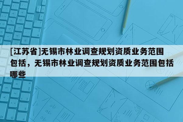 [江苏省]无锡市林业调查规划资质业务范围包括，无锡市林业调查规划资质业务范围包括哪些